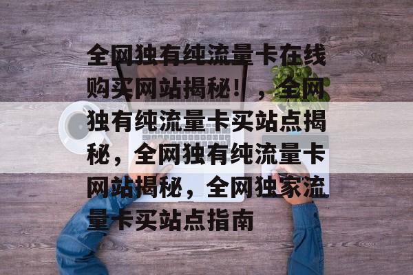 全网独有纯流量卡在线购买网站揭秘!,全网独有纯流量卡买站点揭秘,全网独有纯流量卡网站揭秘,全网独家流量卡买站点指南 全网独有纯流量卡在线购买网站揭秘!,全网独有纯流量卡买站点揭秘,全网独有纯流量卡网站揭秘,全网独家流量卡买站点指南