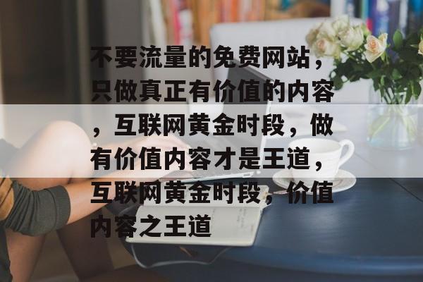 不要流量的免费网站,只做真正有价值的内容,互联网黄金时段,做有价值内容才是王道,互联网黄金时段,价值内容之王道 不要流量的免费网站,只做真正有价值的内容,互联网黄金时段,做有价值内容才是王道,互联网黄金时段,价值内容之王道