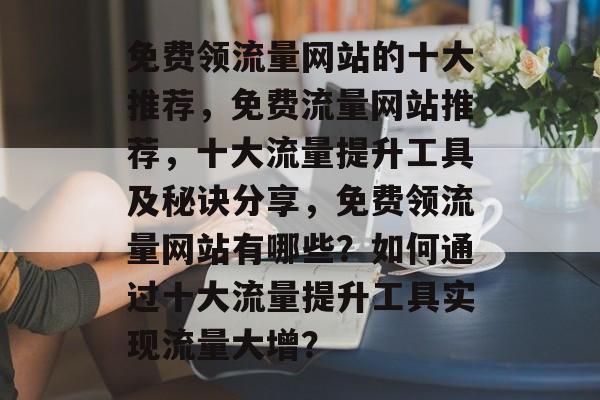 免费领流量网站的十大推荐,免费流量网站推荐,十大流量提升工具及秘诀分享,免费领流量网站有哪些?如何通过十大流量提升工具实现流量大增? 免费领流量网站的十大推荐,免费流量网站推荐,十大流量提升工具及秘诀分享,免费领流量网站有哪些?如何通过十大流量提升工具实现流量大增?