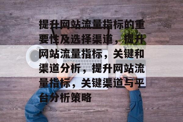 提升网站流量指标的重要性及选择渠道,提升网站流量指标,关键和渠道分析,提升网站流量指标,关键渠道与平台分析策略 提升网站流量指标的重要性及选择渠道,提升网站流量指标,关键和渠道分析,提升网站流量指标,关键渠道与平台分析策略