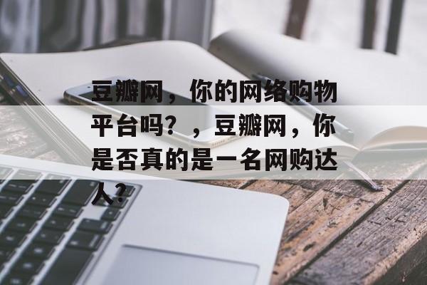 豆瓣网,你的网络购物平台吗?,豆瓣网,你是否真的是一名网购达人? 豆瓣网,你的网络购物平台吗?,豆瓣网,你是否真的是一名网购达人?