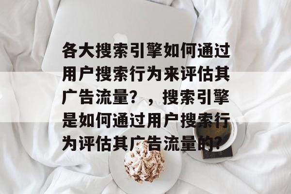 各大搜索引擎如何通过用户搜索行为来评估其广告流量?,搜索引擎是如何通过用户搜索行为评估其广告流量的? 各大搜索引擎如何通过用户搜索行为来评估其广告流量?,搜索引擎是如何通过用户搜索行为评估其广告流量的?
