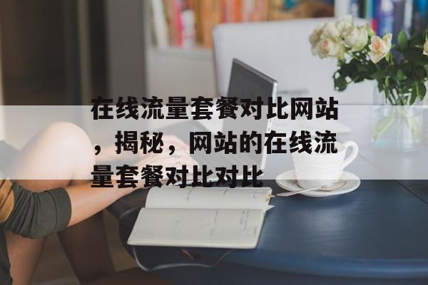 在线流量套餐对比网站,揭秘,网站的在线流量套餐对比对比 在线流量套餐对比网站,揭秘,网站的在线流量套餐对比对比
