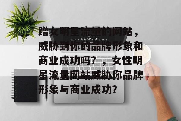 蹭女明星流量的网站,威胁到你的品牌形象和商业成功吗?,女性明星流量网站威胁你品牌形象与商业成功? 蹭女明星流量的网站,威胁到你的品牌形象和商业成功吗?,女性明星流量网站威胁你品牌形象与商业成功?