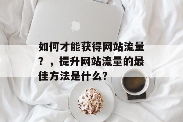 如何才能获得网站流量?,提升网站流量的最佳方法是什么? 如何才能获得网站流量?,提升网站流量的最佳方法是什么?