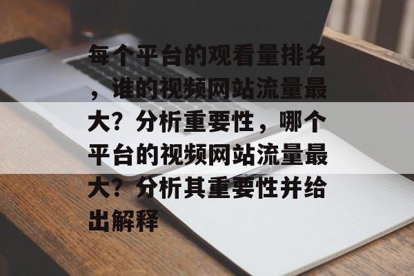 每个平台的观看量排名,谁的视频网站流量最大?分析重要性,哪个平台的视频网站流量最大?分析其重要性并给出解释 每个平台的观看量排名,谁的视频网站流量最大?分析重要性,哪个平台的视频网站流量最大?分析其重要性并给出解释