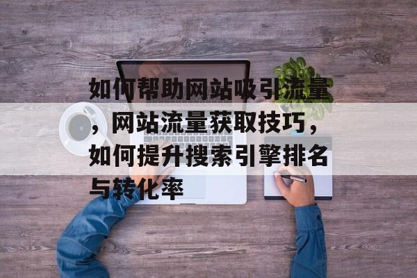 如何帮助网站吸引流量,网站流量获取技巧,如何提升搜索引擎排名与转化率 如何帮助网站吸引流量,网站流量获取技巧,如何提升搜索引擎排名与转化率
