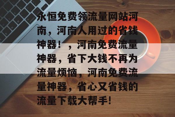 永恒免费领流量网站河南,河南人用过的省钱神器!,河南免费流量神器,省下大钱不再为流量烦恼,河南免费流量神器,省心又省钱的流量下载大帮手! 永恒免费领流量网站河南,河南人用过的省钱神器!,河南免费流量神器,省下大钱不再为流量烦恼,河南免费流量神器,省心又省钱的流量下载大帮手!