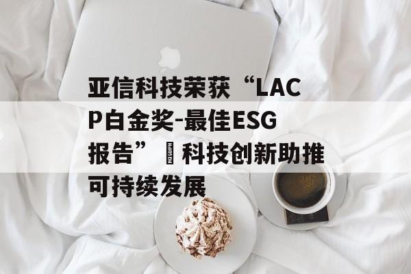 亚信科技荣获“LACP白金奖-最佳ESG报告” 科技创新助推可持续发展 亚信科技荣获“LACP白金奖-最佳ESG报告” 科技创新助推可持续发展