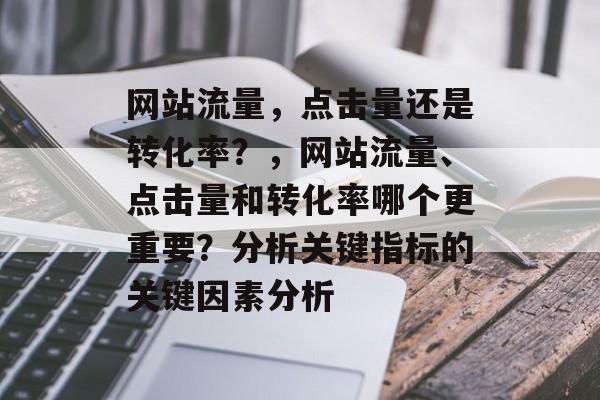 网站流量,点击量还是转化率?,网站流量、点击量和转化率哪个更重要?分析关键指标的关键因素分析 网站流量,点击量还是转化率?,网站流量、点击量和转化率哪个更重要?分析关键指标的关键因素分析