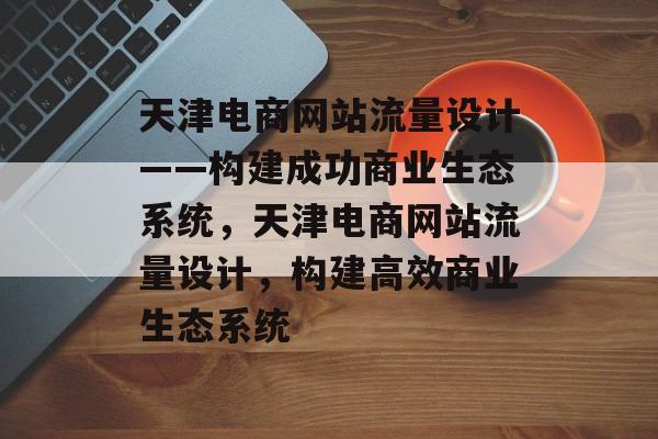 天津电商网站流量设计——构建成功商业生态系统,天津电商网站流量设计,构建高效商业生态系统 天津电商网站流量设计——构建成功商业生态系统,天津电商网站流量设计,构建高效商业生态系统