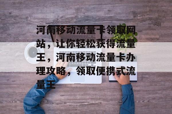 河南移动流量卡领取网站,让你轻松获得流量王,河南移动流量卡办理攻略,领取便携式流量王 河南移动流量卡领取网站,让你轻松获得流量王,河南移动流量卡办理攻略,领取便携式流量王