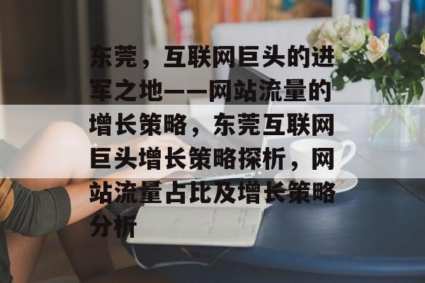 东莞,互联网巨头的进军之地——网站流量的增长策略,东莞互联网巨头增长策略探析,网站流量占比及增长策略分析 东莞,互联网巨头的进军之地——网站流量的增长策略,东莞互联网巨头增长策略探析,网站流量占比及增长策略分析