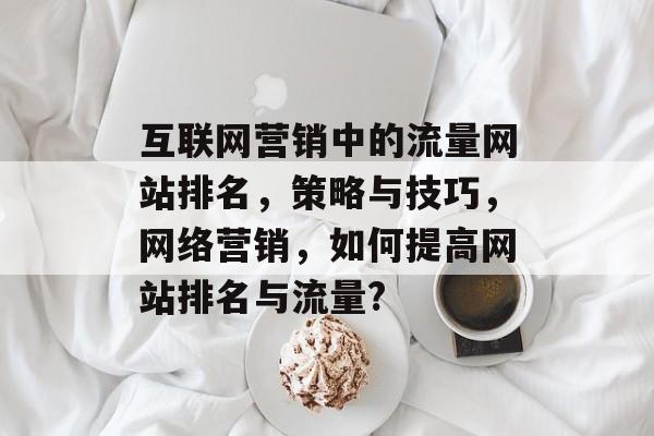 互联网营销中的流量网站排名,策略与技巧,网络营销,如何提高网站排名与流量? 互联网营销中的流量网站排名,策略与技巧,网络营销,如何提高网站排名与流量?