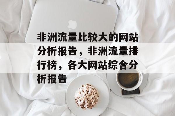 非洲流量比较大的网站分析报告,非洲流量排行榜,各大网站综合分析报告 非洲流量比较大的网站分析报告,非洲流量排行榜,各大网站综合分析报告