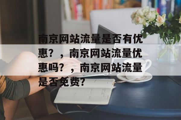 南京网站流量是否有优惠？，南京网站流量优惠吗？，南京网站流量是否免费？