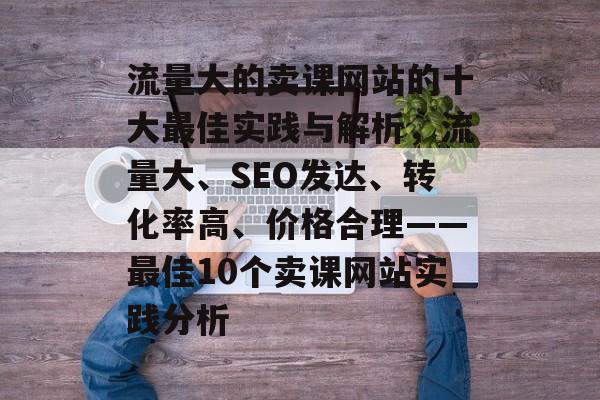 流量大的卖课网站的十大最佳实践与解析,流量大、SEO发达、转化率高、价格合理——最佳10个卖课网站实践分析 流量大的卖课网站的十大最佳实践与解析,流量大、SEO发达、转化率高、价格合理——最佳10个卖课网站实践分析