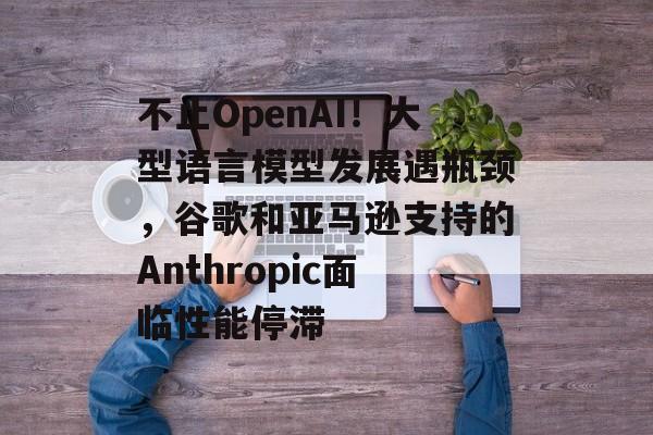 不止OpenAI!大型语言模型发展遇瓶颈,谷歌和亚马逊支持的Anthropic面临性能停滞 不止OpenAI!大型语言模型发展遇瓶颈,谷歌和亚马逊支持的Anthropic面临性能停滞
