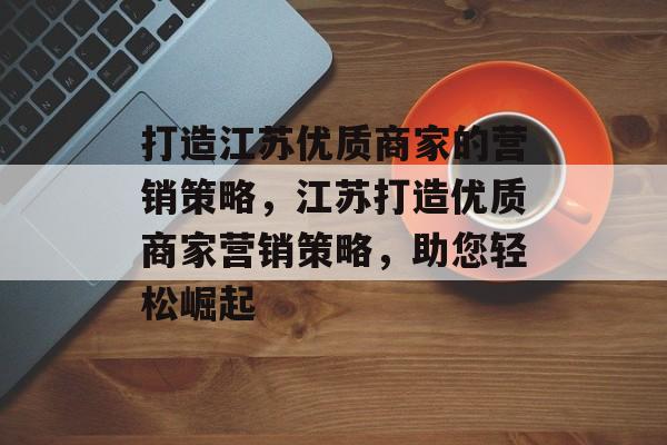 打造江苏优质商家的营销策略,江苏打造优质商家营销策略,助您轻松崛起 打造江苏优质商家的营销策略,江苏打造优质商家营销策略,助您轻松崛起
