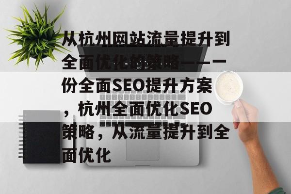 从杭州网站流量提升到全面优化的策略——一份全面SEO提升方案,杭州全面优化SEO策略,从流量提升到全面优化 从杭州网站流量提升到全面优化的策略——一份全面SEO提升方案,杭州全面优化SEO策略,从流量提升到全面优化