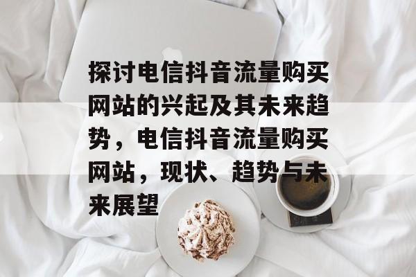 探讨电信抖音流量购买网站的兴起及其未来趋势,电信抖音流量购买网站,现状、趋势与未来展望 探讨电信抖音流量购买网站的兴起及其未来趋势,电信抖音流量购买网站,现状、趋势与未来展望