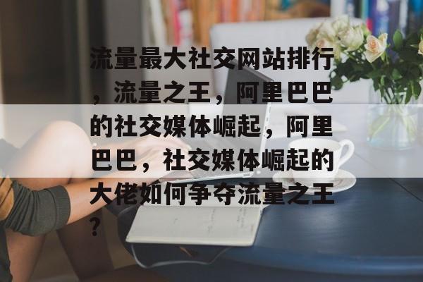 流量最大社交网站排行,流量之王,阿里巴巴的社交媒体崛起,阿里巴巴,社交媒体崛起的大佬如何争夺流量之王? 流量最大社交网站排行,流量之王,阿里巴巴的社交媒体崛起,阿里巴巴,社交媒体崛起的大佬如何争夺流量之王?