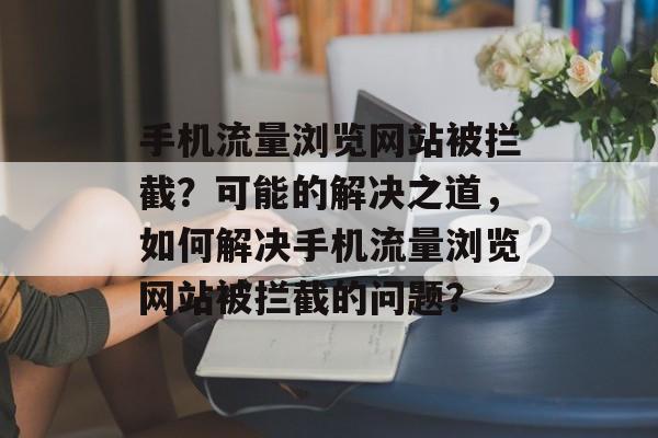 手机流量浏览网站被拦截?可能的解决之道,如何解决手机流量浏览网站被拦截的问题? 手机流量浏览网站被拦截?可能的解决之道,如何解决手机流量浏览网站被拦截的问题?