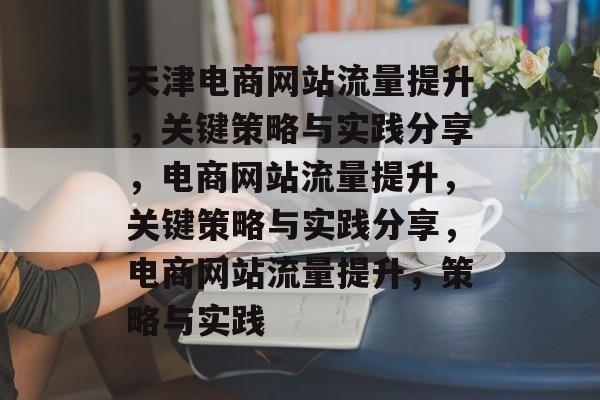 天津电商网站流量提升,关键策略与实践分享,电商网站流量提升,关键策略与实践分享,电商网站流量提升,策略与实践 天津电商网站流量提升,关键策略与实践分享,电商网站流量提升,关键策略与实践分享,电商网站流量提升,策略与实践
