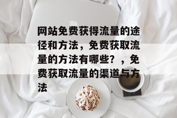 网站免费获得流量的途径和方法,免费获取流量的方法有哪些?,免费获取流量的渠道与方法 网站免费获得流量的途径和方法,免费获取流量的方法有哪些?,免费获取流量的渠道与方法
