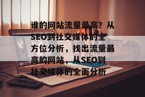 谁的网站流量最高?从SEO到社交媒体的全方位分析,找出流量最高的网站,从SEO到社交媒体的全面分析 谁的网站流量最高?从SEO到社交媒体的全方位分析,找出流量最高的网站,从SEO到社交媒体的全面分析