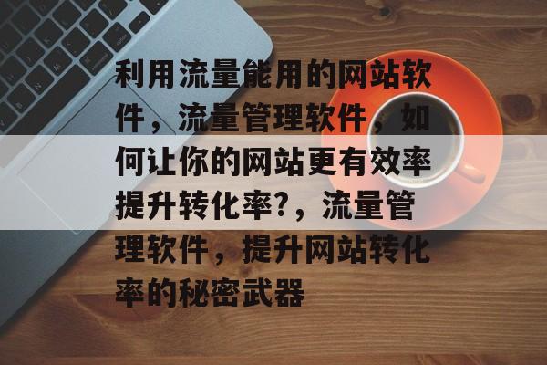 利用流量能用的网站软件,流量管理软件,如何让你的网站更有效率提升转化率?,流量管理软件,提升网站转化率的秘密武器 利用流量能用的网站软件,流量管理软件,如何让你的网站更有效率提升转化率?,流量管理软件,提升网站转化率的秘密武器