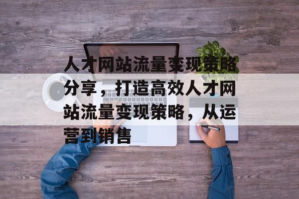 人才网站流量变现策略分享,打造高效人才网站流量变现策略,从运营到销售 人才网站流量变现策略分享,打造高效人才网站流量变现策略,从运营到销售