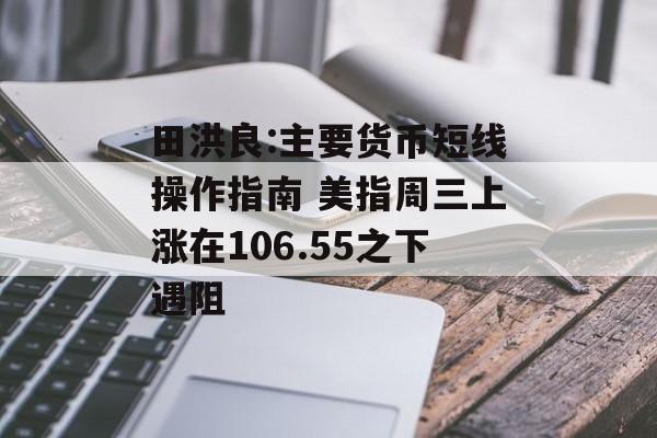 田洪良:主要货币短线操作指南 美指周三上涨在106.55之下遇阻 田洪良:主要货币短线操作指南 美指周三上涨在106.55之下遇阻