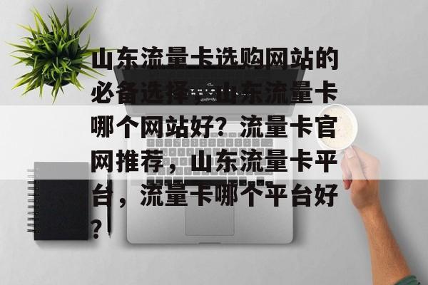 山东流量卡选购网站的必备选择,山东流量卡哪个网站好?流量卡官网推荐,山东流量卡平台,流量卡哪个平台好? 山东流量卡选购网站的必备选择,山东流量卡哪个网站好?流量卡官网推荐,山东流量卡平台,流量卡哪个平台好?