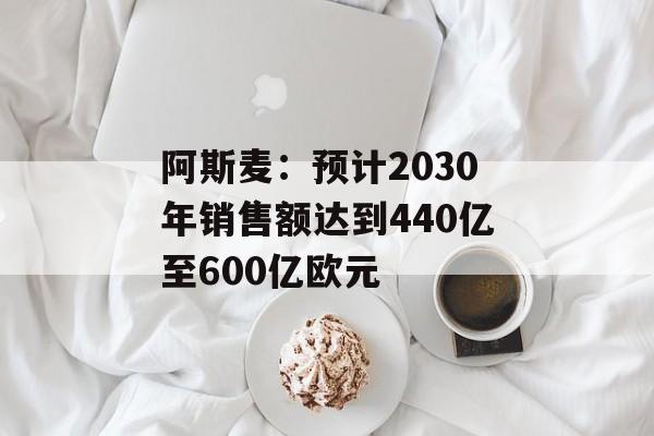 阿斯麦:预计2030年销售额达到440亿至600亿欧元 阿斯麦:预计2030年销售额达到440亿至600亿欧元