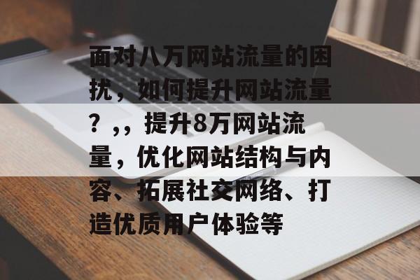 面对八万网站流量的困扰,如何提升网站流量?,,提升8万网站流量,优化网站结构与内容、拓展社交网络、打造优质用户体验等 面对八万网站流量的困扰,如何提升网站流量?,,提升8万网站流量,优化网站结构与内容、拓展社交网络、打造优质用户体验等