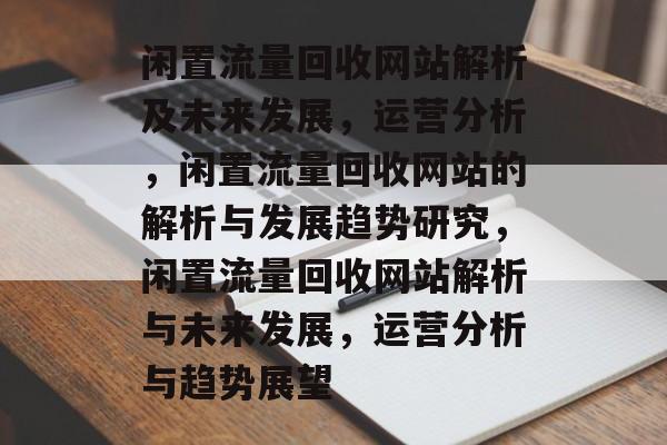 闲置流量回收网站解析及未来发展,运营分析,闲置流量回收网站的解析与发展趋势研究,闲置流量回收网站解析与未来发展,运营分析与趋势展望 闲置流量回收网站解析及未来发展,运营分析,闲置流量回收网站的解析与发展趋势研究,闲置流量回收网站解析与未来发展,运营分析与趋势展望