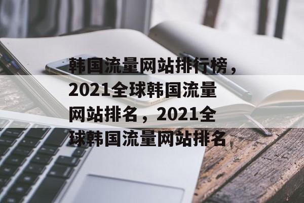 韩国流量网站排行榜,2021全球韩国流量网站排名,2021全球韩国流量网站排名 韩国流量网站排行榜,2021全球韩国流量网站排名,2021全球韩国流量网站排名
