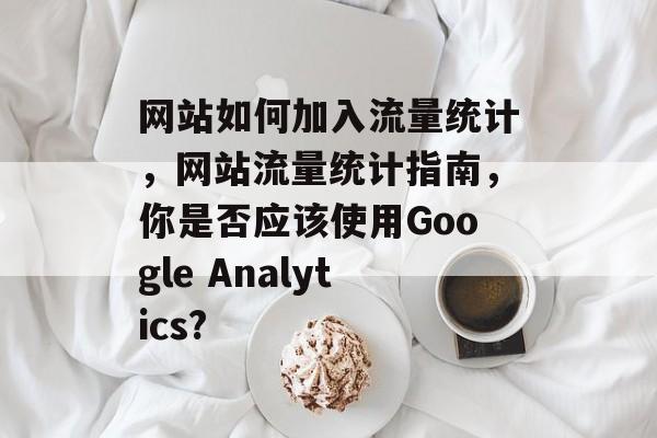 网站如何加入流量统计,网站流量统计指南,你是否应该使用Google Analytics? 网站如何加入流量统计,网站流量统计指南,你是否应该使用Google Analytics?