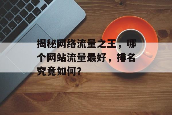 揭秘网络流量之王,哪个网站流量最好,排名究竟如何? 揭秘网络流量之王,哪个网站流量最好,排名究竟如何?