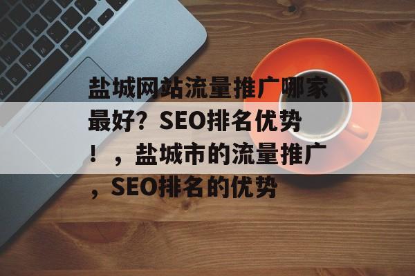 盐城网站流量推广哪家最好？SEO排名优势！，盐城市的流量推广，SEO排名的优势