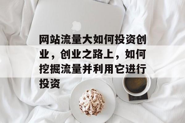 网站流量大如何投资创业，创业之路上，如何挖掘流量并利用它进行投资