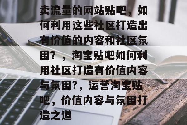 卖流量的网站贴吧,如何利用这些社区打造出有价值的内容和社区氛围?,淘宝贴吧如何利用社区打造有价值内容与氛围?,运营淘宝贴吧,价值内容与氛围打造之道 卖流量的网站贴吧,如何利用这些社区打造出有价值的内容和社区氛围?,淘宝贴吧如何利用社区打造有价值内容与氛围?,运营淘宝贴吧,价值内容与氛围打造之道