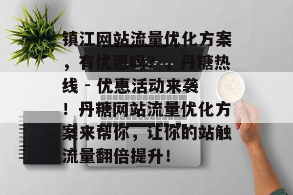镇江网站流量优化方案,有优惠吗?,丹糖热线 - 优惠活动来袭!丹糖网站流量优化方案来帮你,让你的站触流量翻倍提升! 镇江网站流量优化方案,有优惠吗?,丹糖热线 - 优惠活动来袭!丹糖网站流量优化方案来帮你,让你的站触流量翻倍提升!