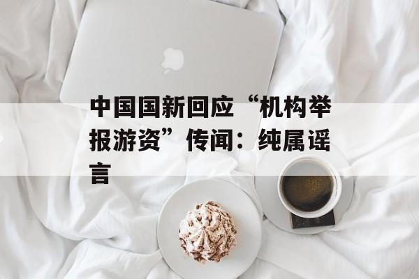 中国国新回应“机构举报游资”传闻:纯属谣言 中国国新回应“机构举报游资”传闻:纯属谣言