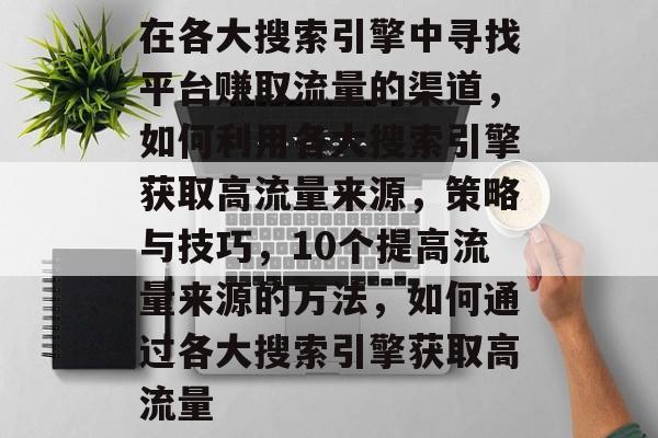 在各大搜索引擎中寻找平台赚取流量的渠道,如何利用各大搜索引擎获取高流量来源,策略与技巧,10个提高流量来源的方法,如何通过各大搜索引擎获取高流量 在各大搜索引擎中寻找平台赚取流量的渠道,如何利用各大搜索引擎获取高流量来源,策略与技巧,10个提高流量来源的方法,如何通过各大搜索引擎获取高流量