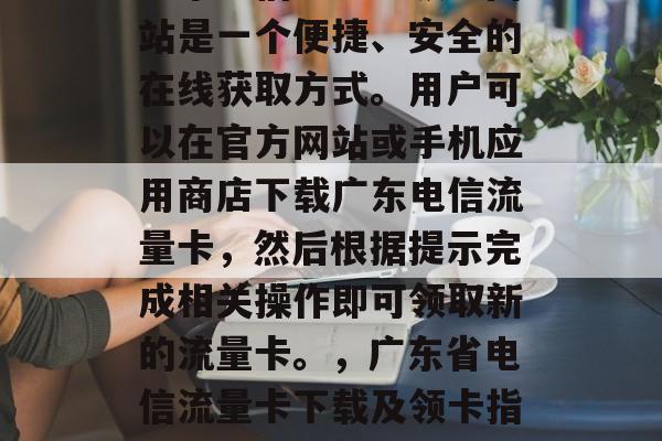 广东电信流量卡领取网站是一个便捷、安全的在线获取方式。用户可以在官方网站或手机应用商店下载广东电信流量卡,然后根据提示完成相关操作即可领取新的流量卡。,广东省电信流量卡下载及领卡指南 广东电信流量卡领取网站是一个便捷、安全的在线获取方式。用户可以在官方网站或手机应用商店下载广东电信流量卡,然后根据提示完成相关操作即可领取新的流量卡。,广东省电信流量卡下载及领卡指南