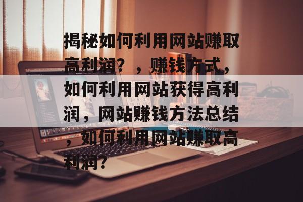 揭秘如何利用网站赚取高利润?,赚钱方式,如何利用网站获得高利润,网站赚钱方法总结,如何利用网站赚取高利润? 揭秘如何利用网站赚取高利润?,赚钱方式,如何利用网站获得高利润,网站赚钱方法总结,如何利用网站赚取高利润?