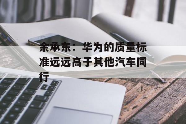 余承东:华为的质量标准远远高于其他汽车同行 余承东:华为的质量标准远远高于其他汽车同行