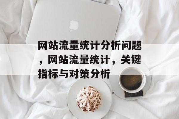 网站流量统计分析问题,网站流量统计,关键指标与对策分析 网站流量统计分析问题,网站流量统计,关键指标与对策分析
